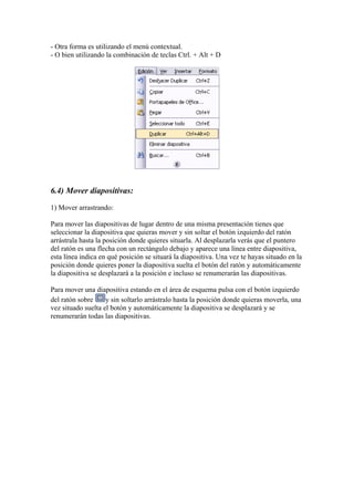 - Otra forma es utilizando el menú contextual.
- O bien utilizando la combinación de teclas Ctrl. + Alt + D

6.4) Mover diapositivas:
1) Mover arrastrando:
Para mover las diapositivas de lugar dentro de una misma presentación tienes que
seleccionar la diapositiva que quieras mover y sin soltar el botón izquierdo del ratón
arrástrala hasta la posición donde quieres situarla. Al desplazarla verás que el puntero
del ratón es una flecha con un rectángulo debajo y aparece una línea entre diapositiva,
esta línea indica en qué posición se situará la diapositiva. Una vez te hayas situado en la
posición donde quieres poner la diapositiva suelta el botón del ratón y automáticamente
la diapositiva se desplazará a la posición e incluso se renumerarán las diapositivas.
Para mover una diapositiva estando en el área de esquema pulsa con el botón izquierdo
del ratón sobre
y sin soltarlo arrástralo hasta la posición donde quieras moverla, una
vez situado suelta el botón y automáticamente la diapositiva se desplazará y se
renumerarán todas las diapositivas.

 