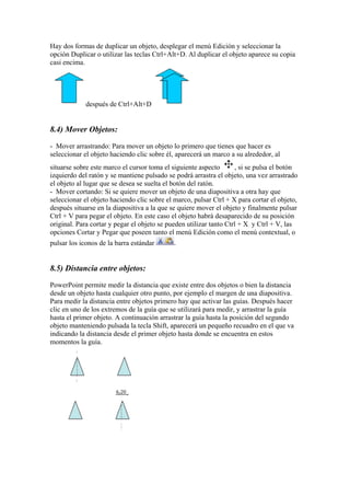 Hay dos formas de duplicar un objeto, desplegar el menú Edición y seleccionar la
opción Duplicar o utilizar las teclas Ctrl+Alt+D. Al duplicar el objeto aparece su copia
casi encima.

después de Ctrl+Alt+D

8.4) Mover Objetos:
- Mover arrastrando: Para mover un objeto lo primero que tienes que hacer es
seleccionar el objeto haciendo clic sobre él, aparecerá un marco a su alrededor, al
situarse sobre este marco el cursor toma el siguiente aspecto
, si se pulsa el botón
izquierdo del ratón y se mantiene pulsado se podrá arrastra el objeto, una vez arrastrado
el objeto al lugar que se desea se suelta el botón del ratón.
- Mover cortando: Si se quiere mover un objeto de una diapositiva a otra hay que
seleccionar el objeto haciendo clic sobre el marco, pulsar Ctrl + X para cortar el objeto,
después situarse en la diapositiva a la que se quiere mover el objeto y finalmente pulsar
Ctrl + V para pegar el objeto. En este caso el objeto habrá desaparecido de su posición
original. Para cortar y pegar el objeto se pueden utilizar tanto Ctrl + X y Ctrl + V, las
opciones Cortar y Pegar que poseen tanto el menú Edición como el menú contextual, o
pulsar los iconos de la barra estándar

.

8.5) Distancia entre objetos:
PowerPoint permite medir la distancia que existe entre dos objetos o bien la distancia
desde un objeto hasta cualquier otro punto, por ejemplo el margen de una diapositiva.
Para medir la distancia entre objetos primero hay que activar las guías. Después hacer
clic en uno de los extremos de la guía que se utilizará para medir, y arrastrar la guía
hasta el primer objeto. A continuación arrastrar la guía hasta la posición del segundo
objeto manteniendo pulsada la tecla Shift, aparecerá un pequeño recuadro en el que va
indicando la distancia desde el primer objeto hasta donde se encuentra en estos
momentos la guía.

 