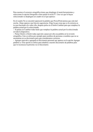 Para mostrar el corrector ortográfica tienes que desplegar el menú herramientas y
seleccionar la opción Ortografía o bien pulsar la tecla F7. Una vez que lo hayas
seleccionado se desplegara un cuadro en el que aparece:
En el cuadro No se encontró aparecerá la palabra que PowerPoint piensa que está mal
escrita. Abajo aparece una lista de sugerencias. Elige la que creas que es la correcta en
tu caso haciendo clic sobre ella, después pulsa en el botón Cambiar para que remplace la
palabra actual por la seleccionada.
- Si pulsas en Cambiar todas harás que remplace la palabra actual por la seleccionada
en toda la diapositiva.
- Pulsar Omitir u Omitir todas equivale a pasar por alto esa palabra en la revisión
ortográfica. Esto se utiliza por ejemplo para nombres de personas o nombres que no se
encuentran en su diccionario pero que consideramos correctos.
- Agregar equivale a agregarla al diccionario personal que aparece en la opción Agregar
palabras a: Esta opción se utiliza para añadirla a nuestro diccionario de palabras para
que lo reconozca la próxima vez el diccionario.

 