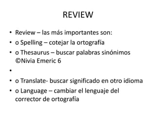 REVIEW
• Review – las más importantes son:
• o Spelling – cotejar la ortografía
• o Thesaurus – buscar palabras sinónimos
©Nivia Emeric 6
•
• o Translate- buscar significado en otro idioma
• o Language – cambiar el lenguaje del
corrector de ortografía

 
