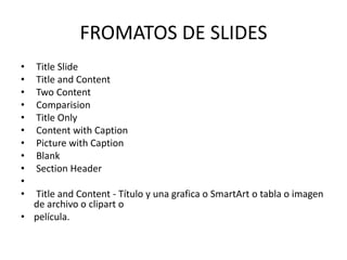 FROMATOS DE SLIDES
•
•
•
•
•
•
•
•
•
•
•

Title Slide
Title and Content
Two Content
Comparision
Title Only
Content with Caption
Picture with Caption
Blank
Section Header

Title and Content - Título y una grafica o SmartArt o tabla o imagen
de archivo o clipart o
• película.

 