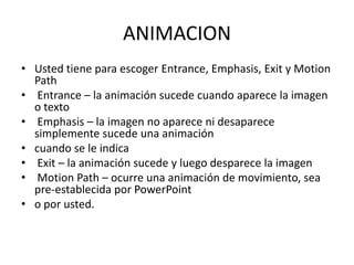 ANIMACION
• Usted tiene para escoger Entrance, Emphasis, Exit y Motion
Path
• Entrance – la animación sucede cuando aparece la imagen
o texto
• Emphasis – la imagen no aparece ni desaparece
simplemente sucede una animación
• cuando se le indica
• Exit – la animación sucede y luego desparece la imagen
• Motion Path – ocurre una animación de movimiento, sea
pre-establecida por PowerPoint
• o por usted.

 