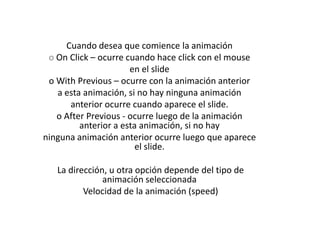 Cuando desea que comience la animación
o On Click – ocurre cuando hace click con el mouse
en el slide
o With Previous – ocurre con la animación anterior
a esta animación, si no hay ninguna animación
anterior ocurre cuando aparece el slide.
o After Previous - ocurre luego de la animación
anterior a esta animación, si no hay
ninguna animación anterior ocurre luego que aparece
el slide.
La dirección, u otra opción depende del tipo de
animación seleccionada
Velocidad de la animación (speed)

 