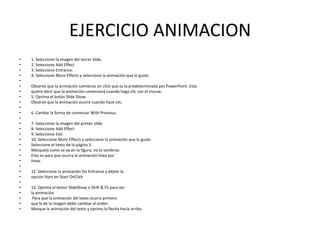 EJERCICIO ANIMACION
•
•
•
•
•
•
•
•
•
•
•
•
•
•
•
•
•
•
•
•
•
•
•
•
•
•
•
•
•

1. Seleccione la imagen del tercer slide.
2. Seleccione Add Effect
3. Seleccione Entrance.
4. Seleccione More Effects y seleccione la animación que le guste.
Observe que la animación comienza on click que es la predeterminada por PowerPoint. Esto
quiere decir que la animación comenzará cuando haga clic con el mouse.
5. Oprima el botón Slide Show.
Observe que la animación ocurre cuando hace clic.
6. Cambie la forma de comenzar With Previous.
7. Seleccione la imagen del primer slide
8. Seleccione Add Effect
9. Seleccione Exit.
10. Seleccione More Effects y seleccione la animación que le guste.
Seleccione el texto de la página 3.
Márquelo como se ve en la figura, no lo sombree.
Esto es para que ocurra la animación línea por
línea.
12. Seleccione la animación On Entrance y déjele la
opción Start en Start OnClick
13. Oprima el botón SlideShow o Shift & F5 para ver
la animación
Para que la animación del texto ocurra primero
que la de la imagen debe cambiar el orden.
Marque la animación del texto y oprima la flecha hacia arriba.

 