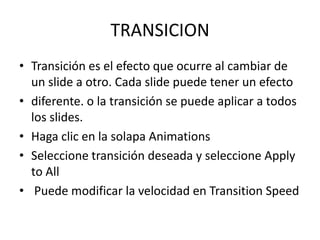 TRANSICION
• Transición es el efecto que ocurre al cambiar de
un slide a otro. Cada slide puede tener un efecto
• diferente. o la transición se puede aplicar a todos
los slides.
• Haga clic en la solapa Animations
• Seleccione transición deseada y seleccione Apply
to All
• Puede modificar la velocidad en Transition Speed

 