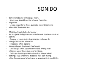 SONIDO
•
•
•
•
•
•
•
•
•
•
•
•
•
•
•
•
•
•

Seleccione Sound en la solapa Insert.
Seleccione Sound from File o Sound From Clip
Organizer.
Le va a preguntar si desea que salga automáticamente
el sonido , Seleccione Yes.
Modificar Propiedades del sonido
En la caja de dialogo de Custom Animation puede modifcar el
sonido.
Coloque el cursor sobre la animación en la caja de
dialogo de Custom Animation
Seleccione Effect Options
Aparece la caja de dialogo Play Sounds
En la solapa Effect Options seleccione, After y en el
slide que usted desea que pare la música.
En la caja de dialogo Play Sounds en la solapa Sound
Settings, haga una marca de cotejo Hide icon during
slide show para que la bocina no se vea durante la exhibición.

 