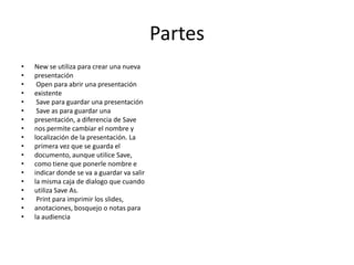 Partes
•
•
•
•
•
•
•
•
•
•
•
•
•
•
•
•
•
•

New se utiliza para crear una nueva
presentación
Open para abrir una presentación
existente
Save para guardar una presentación
Save as para guardar una
presentación, a diferencia de Save
nos permite cambiar el nombre y
localización de la presentación. La
primera vez que se guarda el
documento, aunque utilice Save,
como tiene que ponerle nombre e
indicar donde se va a guardar va salir
la misma caja de dialogo que cuando
utiliza Save As.
Print para imprimir los slides,
anotaciones, bosquejo o notas para
la audiencia

 