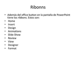 Ribonns
• Además del office button en la pantalla de PowerPoint
tiene los ribbons. Estos son:
• Home
• Insert
• Design
• Animations
• Slide Show
• Review
• View
• Designer
• Format

 