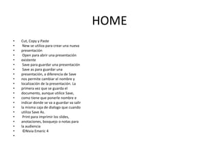 HOME
•
•
•
•
•
•
•
•
•
•
•
•
•
•
•
•
•
•
•
•
•

Cut, Copy y Paste
New se utiliza para crear una nueva
presentación
Open para abrir una presentación
existente
Save para guardar una presentación
Save as para guardar una
presentación, a diferencia de Save
nos permite cambiar el nombre y
localización de la presentación. La
primera vez que se guarda el
documento, aunque utilice Save,
como tiene que ponerle nombre e
indicar donde se va a guardar va salir
la misma caja de dialogo que cuando
utiliza Save As.
Print para imprimir los slides,
anotaciones, bosquejo o notas para
la audiencia
©Nivia Emeric 4

 