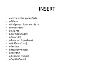 INSERT
•
•
•
•
•
•
•
•
•
•
•
•
•
•

nsert se utiliza para añadir:
o Tablas
o Imágenes , fotos etc. de la
computadora
o Clip Art
o Formas(Shapes)
o SmartArt
o Enlaces ( hyperlinks)
o Gráficas(Chart)
o Textbox
o Header y Footer
o WordArt
o Películas (movie)
o Sonido(Sound

 