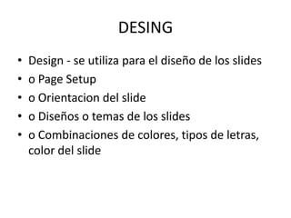 DESING
•
•
•
•
•

Design - se utiliza para el diseño de los slides
o Page Setup
o Orientacion del slide
o Diseños o temas de los slides
o Combinaciones de colores, tipos de letras,
color del slide

 