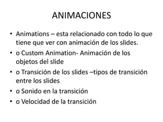 ANIMACIONES
• Animations – esta relacionado con todo lo que
tiene que ver con animación de los slides.
• o Custom Animation- Animación de los
objetos del slide
• o Transición de los slides –tipos de transición
entre los slides
• o Sonido en la transición
• o Velocidad de la transición

 