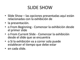 SLIDE SHOW
• Slide Show – las opciones presentadas aquí están
relacionadas con la exhibición de
• la presentación.
• o From Beginning - Comenzar la exhibición desde
el primer slide
• o From Current Slide - Comenzar la exhibición
desde el slide que se encuentra
• o Si la exhibición va a correr sola puede
establecer el tiempo que debe estar
• en cada slide.

 