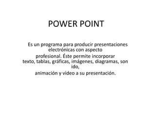 POWER POINT
Es un programa para producir presentaciones
electrónicas con aspecto
profesional. Éste permite incorporar
texto, tablas, gráficas, imágenes, diagramas, son
ido,
animación y video a su presentación.

 