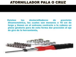 Existen
los
destornilladores
de
precisión
dinamométrica, los cuales son menores a 10 cm de
largo y tienen en el extremo contrario a la cabeza un
plano giratorio para de esta forma dar precisión al eje
de giro de la herramienta,

 