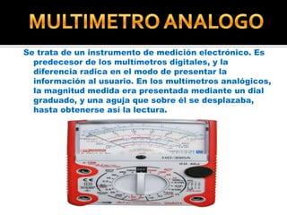 Se trata de un instrumento de medición electrónico. Es
predecesor de los multímetros digitales, y la
diferencia radica en el modo de presentar la
información al usuario. En los multímetros analógicos,
la magnitud medida era presentada mediante un dial
graduado, y una aguja que sobre él se desplazaba,
hasta obtenerse así la lectura.

 