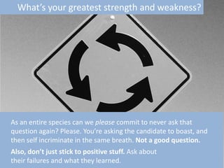 What’s your greatest strength and weakness?

As an entire species can we please commit to never ask that
question again? Please. You’re asking the candidate to boast, and
then self incriminate in the same breath. Not a good question.
Also, don’t just stick to positive stuff. Ask about
their failures and what they learned.

 