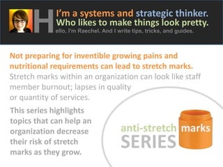 H

I’m a systems and strategic thinker.

Who likes to make things look pretty.
ello, I'm Raechel. And I write tips, tricks, and guides.

Not preparing for inventible growing pains and
nutritional requirements can lead to stretch marks.
Stretch marks within an organization can look like staff
member burnout; lapses in quality
or quantity of services.
This series highlights
topics that can help an
organization decrease
their risk of stretch
marks as they grow.

 