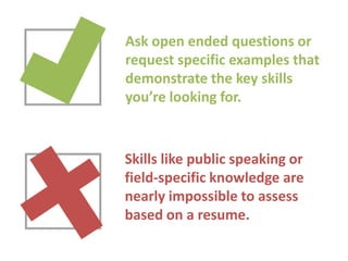Ask open ended questions or
request specific examples that
demonstrate the key skills
you’re looking for.

Skills like public speaking or
field-specific knowledge are
nearly impossible to assess
based on a resume.

 