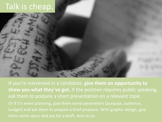 Talk is cheap.

If you’re interested in a candidate, give them an opportunity to
show you what they’ve got. If the position requires public speaking,
ask them to prepare a short presentation on a relevant topic.
Or if it’s event planning, give them some parameters (purpose, audience,
budget) and ask them to prepare a brief proposal. With graphic design, give
them some specs and ask for a draft. And so on.

 