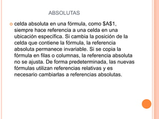 ABSOLUTAS


celda absoluta en una fórmula, como $A$1,
siempre hace referencia a una celda en una
ubicación específica. Si cambia la posición de la
celda que contiene la fórmula, la referencia
absoluta permanece invariable. Si se copia la
fórmula en filas o columnas, la referencia absoluta
no se ajusta. De forma predeterminada, las nuevas
fórmulas utilizan referencias relativas y es
necesario cambiarlas a referencias absolutas.

 