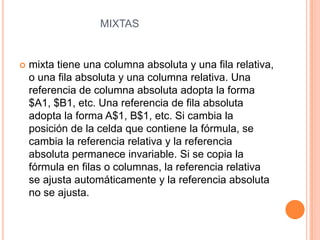 MIXTAS



mixta tiene una columna absoluta y una fila relativa,
o una fila absoluta y una columna relativa. Una
referencia de columna absoluta adopta la forma
$A1, $B1, etc. Una referencia de fila absoluta
adopta la forma A$1, B$1, etc. Si cambia la
posición de la celda que contiene la fórmula, se
cambia la referencia relativa y la referencia
absoluta permanece invariable. Si se copia la
fórmula en filas o columnas, la referencia relativa
se ajusta automáticamente y la referencia absoluta
no se ajusta.

 
