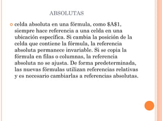 ABSOLUTAS


celda absoluta en una fórmula, como $A$1,
siempre hace referencia a una celda en una
ubicación específica. Si cambia la posición de la
celda que contiene la fórmula, la referencia
absoluta permanece invariable. Si se copia la
fórmula en filas o columnas, la referencia
absoluta no se ajusta. De forma predeterminada,
las nuevas fórmulas utilizan referencias relativas
y es necesario cambiarlas a referencias absolutas.

 
