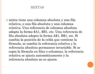MIXTAS



mixta tiene una columna absoluta y una fila
relativa, o una fila absoluta y una columna
relativa. Una referencia de columna absoluta
adopta la forma $A1, $B1, etc. Una referencia de
fila absoluta adopta la forma A$1, B$1, etc. Si
cambia la posición de la celda que contiene la
fórmula, se cambia la referencia relativa y la
referencia absoluta permanece invariable. Si se
copia la fórmula en filas o columnas, la referencia
relativa se ajusta automáticamente y la
referencia absoluta no se ajusta.

 