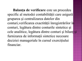 Balanţa de verificare este un procedeu
specific al metodei contabilităţii care asigură
gruparea şi centralizarea datelor din
conturi,verificarea exactităţii înregistrărilor în
conturi, legătura dintre conturile sintetice şi
cele analitice, legătura dintre conturi şi bilanţ şi
furnizarea de informaţii sintetice necesare
deciziei manageriale în cursul exerciţiului
financiar.

 