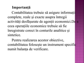 Importanţă
Contabilitatea trebuie să asigure informaţii
complete, reale şi exacte asupra întregii
activităţi desfăşurate de agenţii economici.De a
ceea operaţiile economice trebuie să fie
înregistrate corect în conturile analitice şi
sintetice.
Pentru realizarea acestor obiective,
contabilitatea foloseşte un instrument specific
numit balanţa de verificare.

 