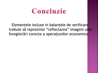 Elementele incluse in balanţele de verificare
trebuie să reprezinte “reflectarea” imaginii unei
înregistrări corecte a operaţiunilor economice.

 