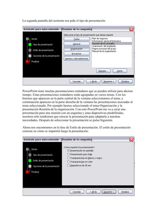 La segunda pantalla del asistente nos pide el tipo de presentación:

PowerPoint tiene muchas presentaciones estándares que se pueden utilizar para ahorrar
tiempo. Estas presentaciones estándares están agrupadas en varios temas. Con los
botones que aparecen en la parte central de la ventana seleccionamos el tema, a
continuación aparecen en la parte derecha de la ventana las presentaciones asociadas al
tema seleccionado. Por ejemplo hemos seleccionado el tema Organización y la
presentación Reunión de la organización. Con esto PowerPoint me va a crear una
presentación para una reunión con un esquema y unas diapositivas predefinidas,
nosotros sólo tendremos que retocar la presentación para adaptarla a nuestras
necesidades. Después de seleccionar la presentación se pulsa Siguiente.
Ahora nos encontramos en la fase de Estilo de presentación. El estilo de presentación
consiste en cómo se impartirá luego la presentación:

 