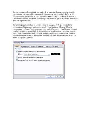 En esta ventana podemos elegir qué partes de la presentación queremos publicar (la
presentación completa o bien un rango de diapositivas, por ejemplo de la 5 a la 10).
Si no queremos que aparezcan en la página las notas del orador debemos desmarcar la
casilla Mostrar notas del orador. También podemos indicar qué exploradores admitimos
para ver la presentación.
Por último podemos indicar el nombre y ruta de la página Web que contendrá la
presentación. Si queremos utilizar otro nombre para la página diferente del de la
presentación en PowerPoint pulsaremos en el botón Cambiar... y escribiremos el nuevo
nombre. Si queremos cambiarla de lugar pulsaremos en Examinar... e indicaremos la
nueva ruta. Una vez indicados todos los parámetros pulsaremos en el botón Publicar.
Podemos también refinar la publicación haciendo clic en el botón Opciones Web..., se
abrirá la siguiente ventana:

 
