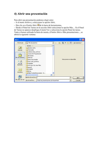 4) Abrir una presentación
Para abrir una presentación podemos elegir entre:
- Ir al menú Archivo y seleccionar la opción Abrir,
- Haz clic en el botón Abrir de la barra de herramientas,
- Desde el Panel de Tareas en la sección Abrir seleccionar la opción Más.... Si el Panel
de Tareas no aparece despliega el menú Ver y selecciona la opción Panel de tareas.
Tanto si hemos utilizado la barra de menús, el botón Abrir o Más presentaciones..., se
abrirá la siguiente ventana:

 