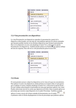 5.3) Vista presentación con diapositivas:
La vista Presentación con diapositivas reproduce la presentación a partir de la
diapositiva seleccionada, con este tipo de vista podemos apreciar los efectos animados
que hayamos podido insertar en las distintas diapositivas que forman la presentación.
Para ver la diapositiva en esta vista despliega el menú Ver y selecciona la opción
Presentación con diapositivas. También puedes pulsar en el botón que aparece debajo
del área de esquema. Para salir de la vista presentación pulsa la tecla ESC.

5.4) Zoom:
El zoom permite acercar o alejar las diapositivas en la vista en la que nos encontremos.
Para aplicar el zoom a las diapositivas sitúate primero en el panel sobre el cual quieres
que se aplique el zoom y después despliega el menú Ver y selecciona la opción Zoom…
En esta ventana seleccionamos el porcentaje de zoom que queremos aplicar a las vistas.
Puedes seleccionar uno de los zooms que aparecen en la lista o bien se puede aplicar un
porcentaje que nosotros especifiquemos en el cuadro Porcentaje. También se puede
aplicar el zoom a través de la barra estándar de herramientas con el cuadro
si pulsamos sobre la flecha desplegaremos la lista de porcentajes que podemos aplicar.

 