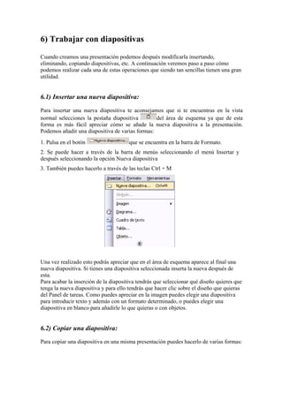 6) Trabajar con diapositivas
Cuando creamos una presentación podemos después modificarla insertando,
eliminando, copiando diapositivas, etc. A continuación veremos paso a paso cómo
podemos realizar cada una de estas operaciones que siendo tan sencillas tienen una gran
utilidad.

6.1) Insertar una nueva diapositiva:
Para insertar una nueva diapositiva te aconsejamos que si te encuentras en la vista
normal selecciones la pestaña diapositiva
del área de esquema ya que de esta
forma es más fácil apreciar cómo se añade la nueva diapositiva a la presentación.
Podemos añadir una diapositiva de varias formas:
1. Pulsa en el botón

que se encuentra en la barra de Formato.

2. Se puede hacer a través de la barra de menús seleccionando el menú Insertar y
después seleccionando la opción Nueva diapositiva
3. También puedes hacerlo a través de las teclas Ctrl + M

Una vez realizado esto podrás apreciar que en el área de esquema aparece al final una
nueva diapositiva. Si tienes una diapositiva seleccionada inserta la nueva después de
esta.
Para acabar la inserción de la diapositiva tendrás que seleccionar qué diseño quieres que
tenga la nueva diapositiva y para ello tendrás que hacer clic sobre el diseño que quieras
del Panel de tareas. Como puedes apreciar en la imagen puedes elegir una diapositiva
para introducir texto y además con un formato determinado, o puedes elegir una
diapositiva en blanco para añadirle lo que quieras o con objetos.

6.2) Copiar una diapositiva:
Para copiar una diapositiva en una misma presentación puedes hacerlo de varias formas:

 