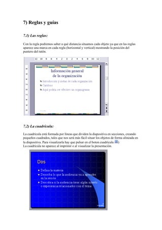 7) Reglas y guías
7.1) Las reglas:
Con la regla podremos saber a qué distancia situamos cada objeto ya que en las reglas
aparece una marca en cada regla (horizontal y vertical) mostrando la posición del
puntero del ratón.

7.2) La cuadrícula:
La cuadrícula está formada por líneas que dividen la diapositiva en secciones, creando
pequeños cuadrados, tales que nos será más fácil situar los objetos de forma alineada en
la diapositiva. Para visualizarla hay que pulsar en el boton cuadrícula )
La cuadrícula no aparece al imprimir o al visualizar la presentación.

 