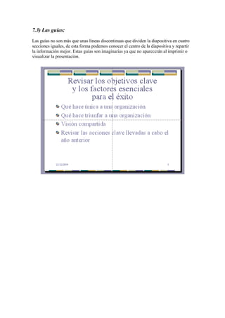 7.3) Las guías:
Las guías no son más que unas líneas discontinuas que dividen la diapositiva en cuatro
secciones iguales, de esta forma podemos conocer el centro de la diapositiva y repartir
la información mejor. Estas guías son imaginarias ya que no aparecerán al imprimir o
visualizar la presentación.

 