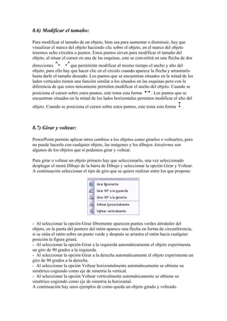 8.6) Modificar el tamaño:
Para modificar el tamaño de un objeto, bien sea para aumentar o disminuir, hay que
visualizar el marco del objeto haciendo clic sobre el objeto, en el marco del objeto
tenemos ocho círculos o puntos. Estos puntos sirven para modificar el tamaño del
objeto, al situar el cursor en una de las esquinas, este se convertirá en una flecha de dos
direcciones
que permitirán modificar al mismo tiempo el ancho y alto del
objeto, para ello hay que hacer clic en el círculo cuando aparece la flecha y arrastrarlo
hasta darle el tamaño deseado. Los puntos que se encuentran situados en la mitad de los
lados verticales tienen una función similar a los situados en las esquinas pero con la
diferencia de que estos únicamente permiten modificar el ancho del objeto. Cuando se
posiciona el cursor sobre estos puntos, este toma esta forma
. Los puntos que se
encuentran situados en la mitad de los lados horizontales permiten modificar el alto del
objeto. Cuando se posiciona el cursor sobre estos puntos, este toma esta forma

.

8.7) Girar y voltear:
PowerPoint permite aplicar otros cambios a los objetos como girarlos o voltearlos, pero
no puede hacerlo con cualquier objeto, las imágenes y los dibujos Autoforma son
algunos de los objetos que sí podemos girar y voltear.
Para girar o voltear un objeto primero hay que seleccionarlo, una vez seleccionado
desplegar el menú Dibujo de la barra de Dibujo y seleccionar la opción Girar y Voltear.
A continuación seleccionar el tipo de giro que se quiere realizar entre los que propone:

- Al seleccionar la opción Girar libremente aparecen puntos verdes alrededor del
objeto, en la punta del puntero del ratón aparece una flecha en forma de circunferencia,
si se sitúa el ratón sobre un punto verde y después se arrastra el ratón hacia cualquier
posición la figura girará.
- Al seleccionar la opción Girar a la izquierda automáticamente el objeto experimenta
un giro de 90 grados a la izquierda.
- Al seleccionar la opción Girar a la derecha automáticamente el objeto experimenta un
giro de 90 grados a la derecha.
- Al seleccionar la opción Voltear horizontalmente automáticamente se obtiene su
simétrico cogiendo como eje de simetría la vertical.
- Al seleccionar la opción Voltear verticalmente automáticamente se obtiene su
simétrico cogiendo como eje de simetría la horizontal.
A continuación hay unos ejemplos de como queda un objeto girado y volteado.

 