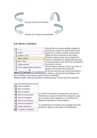 Después de Girar a la derecha

Después de Voltear horizontalmente

8.8) Alinear y distribuir:
PowerPoint nos permite también cambiar la
posición que ocupan los objetos dentro de la
diapositiva e incluso cambiar la posición de
alguno de ellos en función de otro objeto.
Distribuir objetos dentro de una diapositiva
consiste en desplazar los objetos para que haya
la misma distancia entre ellos bien sea distancia
horizontal o vertical.
Alinear objetos consiste en hacer que todos se
ajusten a una misma línea imaginaria.
En los dos casos hay que seleccionar primero
los objetos y después del menú Dibujo de la
barra de Dibujo seleccionar la opción Alinear o Distribuir.
Después elegir el tipo de alineación o distribución que se desea de la lista siguiente.

La casilla Con relación a la diapositiva hace que la
distribución se haga en función de la diapositiva para
que los objetos de la diapositiva y los bordes de la
diapositiva guarden la misma distancia.
A continuación te mostramos unos ejemplos de cómo
quedan los objetos al alinearlos o al distribuirlos.

 