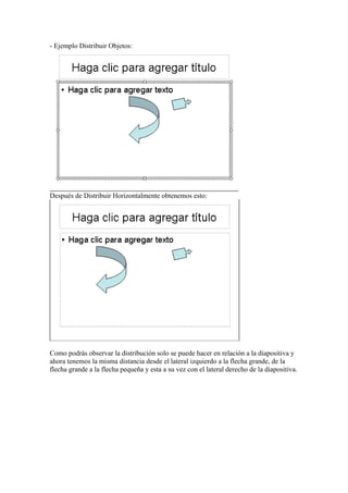 - Ejemplo Distribuir Objetos:

Después de Distribuir Horizontalmente obtenemos esto:

Como podrás observar la distribución solo se puede hacer en relación a la diapositiva y
ahora tenemos la misma distancia desde el lateral izquierdo a la flecha grande, de la
flecha grande a la flecha pequeña y esta a su vez con el lateral derecho de la diapositiva.

 