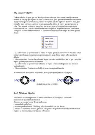 8.9) Ordenar objetos:
En PowerPoint al igual que en Word puede suceder que insertes varios objetos unos
encima de otros y que alguno de ellos oculte al otro, para gestionar ese tema PowerPoint
incorpora la opción ordenar que permite mover los objetos a planos distintos para, por
ejemplo, traer a primer plano un objeto que estaba detrás de otro y que por eso no se
veía. Para ordenar objetos primero hay que seleccionar el objeto al que se pretende
cambiar su orden. Una vez seleccionado hay que pulsar la opción Ordenar en el menú
Dibujo de la barra de herramientas. A continuación seleccionar el tipo de orden que se
desea:

- Al seleccionar la opción Traer al frente el objeto que esté seleccionado pasará a ser el
primero por lo que si se encuentra encima de otro este objeto tapará a los que tiene
debajo.
- Si se selecciona Enviar al fondo este objeto pasará a ser el último por lo que cualquier
objeto que haya encima de él lo tapará.
- Al seleccionar la opción Traer adelante el objeto seleccionado pasará una posición
hacia adelante.
- Si se selecciona Enviar atrás el objeto pasará una posición atrás.
A continuación mostramos un ejemplo de lo que supone ordenar los objetos.

después de enviar al fondo:

8.10) Eliminar Objetos:
Para borrar un objeto primero se ha de seleccionar el/los objeto/s a eliminar
manteniendo pulsada la tecla shift.
Después se pueden borrar de varias formas:
- pulsando la tecla Supr,
- o desplegando el menú Edición y seleccionando la opción Borrar.
Con esto se eliminará el texto, gráficos, imágenes, etc pero la sección reservada a estos
objetos se mantendrá a pesar de que esté vacía:

 