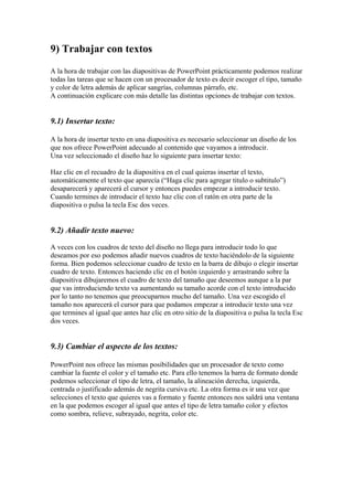 9) Trabajar con textos
A la hora de trabajar con las diapositivas de PowerPoint prácticamente podemos realizar
todas las tareas que se hacen con un procesador de texto es decir escoger el tipo, tamaño
y color de letra además de aplicar sangrías, columnas párrafo, etc.
A continuación explicare con más detalle las distintas opciones de trabajar con textos.

9.1) Insertar texto:
A la hora de insertar texto en una diapositiva es necesario seleccionar un diseño de los
que nos ofrece PowerPoint adecuado al contenido que vayamos a introducir.
Una vez seleccionado el diseño haz lo siguiente para insertar texto:
Haz clic en el recuadro de la diapositiva en el cual quieras insertar el texto,
automáticamente el texto que aparecía (“Haga clic para agregar titulo o subtitulo”)
desaparecerá y aparecerá el cursor y entonces puedes empezar a introducir texto.
Cuando termines de introducir el texto haz clic con el ratón en otra parte de la
diapositiva o pulsa la tecla Esc dos veces.

9.2) Añadir texto nuevo:
A veces con los cuadros de texto del diseño no llega para introducir todo lo que
deseamos por eso podemos añadir nuevos cuadros de texto haciéndolo de la siguiente
forma. Bien podemos seleccionar cuadro de texto en la barra de dibujo o elegir insertar
cuadro de texto. Entonces haciendo clic en el botón izquierdo y arrastrando sobre la
diapositiva dibujaremos el cuadro de texto del tamaño que deseemos aunque a la par
que vas introduciendo texto va aumentando su tamaño acorde con el texto introducido
por lo tanto no tenemos que preocuparnos mucho del tamaño. Una vez escogido el
tamaño nos aparecerá el cursor para que podamos empezar a introducir texto una vez
que termines al igual que antes haz clic en otro sitio de la diapositiva o pulsa la tecla Esc
dos veces.

9.3) Cambiar el aspecto de los textos:
PowerPoint nos ofrece las mismas posibilidades que un procesador de texto como
cambiar la fuente el color y el tamaño etc. Para ello tenemos la barra de formato donde
podemos seleccionar el tipo de letra, el tamaño, la alineación derecha, izquierda,
centrada o justificado además de negrita cursiva etc. La otra forma es ir una vez que
selecciones el texto que quieres vas a formato y fuente entonces nos saldrá una ventana
en la que podemos escoger al igual que antes el tipo de letra tamaño color y efectos
como sombra, relieve, subrayado, negrita, color etc.

 