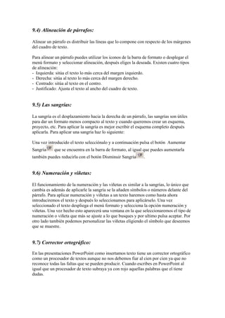 9.4) Alineación de párrafos:
Alinear un párrafo es distribuir las líneas que lo compone con respecto de los márgenes
del cuadro de texto.
Para alinear un párrafo puedes utilizar los iconos de la barra de formato o desplegar el
menú formato y seleccionar alineación, después eliges la deseada. Existen cuatro tipos
de alineación:
- Izquierda: sitúa el texto lo más cerca del margen izquierdo.
- Derecha: sitúa al texto lo más cerca del margen derecho.
- Centrado: sitúa al texto en el centro.
- Justificado: Ajusta el texto al ancho del cuadro de texto.

9.5) Las sangrías:
La sangría es el desplazamiento hacia la derecha de un párrafo, las sangrías son útiles
para dar un formato menos compacto al texto y cuando queremos crear un esquema,
proyecto, etc. Para aplicar la sangría es mejor escribir el esquema completo después
aplicarla. Para aplicar una sangría haz lo siguiente:
Una vez introducido el texto selecciónalo y a continuación pulsa el botón Aumentar
Sangría

que se encuentra en la barra de formato, al igual que puedes aumentarla

también puedes reducirla con el botón Disminuir Sangría

.

9.6) Numeración y viñetas:
El funcionamiento de la numeración y las viñetas es similar a la sangrías, lo único que
cambia es además de aplicarle la sangría se la añaden símbolos o números delante del
párrafo. Para aplicar numeración y viñetas a un texto haremos como hasta ahora
introduciremos el texto y después lo seleccionamos para aplicárselo. Una vez
seleccionado el texto despliega el menú formato y selecciona la opción numeración y
viñetas. Una vez hecho esto aparecerá una ventana en la que seleccionaremos el tipo de
numeración o viñeta que más se ajuste a lo que busques y por ultimo pulsa aceptar. Por
otro lado también podemos personalizar las viñetas eligiendo el símbolo que deseemos
que se muestre.

9.7) Corrector ortográfico:
En las presentaciones PowerPoint como insertamos texto tiene un corrector ortográfico
como un procesador de textos aunque no nos debemos fiar al cien por cien ya que no
reconoce todas las faltas que se pueden producir. Cuando escribes en PowerPoint al
igual que un procesador de texto subraya ya con rojo aquellas palabras que el tiene
dudas.

 