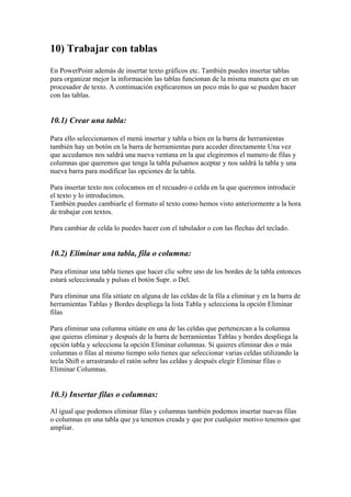 10) Trabajar con tablas
En PowerPoint además de insertar texto gráficos etc. También puedes insertar tablas
para organizar mejor la información las tablas funcionan de la misma manera que en un
procesador de texto. A continuación explicaremos un poco más lo que se pueden hacer
con las tablas.

10.1) Crear una tabla:
Para ello seleccionamos el menú insertar y tabla o bien en la barra de herramientas
también hay un botón en la barra de herramientas para acceder directamente Una vez
que accedamos nos saldrá una nueva ventana en la que elegiremos el numero de filas y
columnas que queremos que tenga la tabla pulsamos aceptar y nos saldrá la tabla y una
nueva barra para modificar las opciones de la tabla.
Para insertar texto nos colocamos en el recuadro o celda en la que queremos introducir
el texto y lo introducimos.
También puedes cambiarle el formato al texto como hemos visto anteriormente a la hora
de trabajar con textos.
Para cambiar de celda lo puedes hacer con el tabulador o con las flechas del teclado.

10.2) Eliminar una tabla, fila o columna:
Para eliminar una tabla tienes que hacer clic sobre uno de los bordes de la tabla entonces
estará seleccionada y pulsas el botón Supr. o Del.
Para eliminar una fila sitúate en alguna de las celdas de la fila a eliminar y en la barra de
herramientas Tablas y Bordes despliega la lista Tabla y selecciona la opción Eliminar
filas
Para eliminar una columna sitúate en una de las celdas que pertenezcan a la columna
que quieras eliminar y después de la barra de herramientas Tablas y bordes despliega la
opción tabla y selecciona la opción Eliminar columnas. Si quieres eliminar dos o más
columnas o filas al mismo tiempo solo tienes que seleccionar varias celdas utilizando la
tecla Shift o arrastrando el ratón sobre las celdas y después elegir Eliminar filas o
Eliminar Columnas.

10.3) Insertar filas o columnas:
Al igual que podemos eliminar filas y columnas también podemos insertar nuevas filas
o columnas en una tabla que ya tenemos creada y que por cualquier motivo tenemos que
ampliar.

 