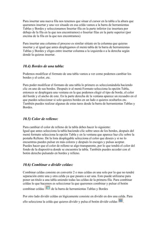 Para insertar una nueva fila nos tenemos que situar el cursor en la tabla a la altura que
queramos insertar y una vez situado en esa celda vamos a la barra de herramientas
Tablas y Bordes y seleccionamos Insertar fila en la parte inferior (se insertara por
debajo de la fila en la que nos encontramos) o Insertar filas en la parte superior (por
encima de la fila en la que nos encontramos)
Para insertar una columna el proceso es similar sitúate en la columna que quieras
insertar y al igual que antes desplegamos el menú tabla de la barra de herramientas
Tablas y Bordes y eliges entre insertar columna a la izquierda o a la derecha según
donde la quieras insertar.

10.4) Bordes de una tabla:
Podemos modificar el formato de una tabla vamos a ver como podemos cambiar los
bordes y el color, etc.
Para poder modificar el formato de una tabla lo primero es seleccionándola haciendo
clic en uno de sus bordes. Después ir al menú Formato selecciona la opción Tabla,
entonces se desplegara una ventana en la que podemos elegir el tipo de borde, el color
del borde y el ancho de este. En la parte derecha de la ventana aparece un recuadro en el
que puedes seleccionar si solo quieres bordes en un lado o quieres ocultarlos etc.
También puedes realizar algunas de estas tares desde la barra de herramientas Tablas y
Bordes.

10.5) Color de relleno:
Para cambiar el color de relleno de la tabla debes hacer lo siguiente:
Igual que antes selecciona la tabla haciendo clic sobre unos de los bordes, después del
menú formato selecciona la opción Tabla y en la ventana que aparece haz clic sobre la
pestaña Relleno. De la lista desplegable selecciona el color que desees y si no lo
encuentras puedes pulsar en más colores y después lo escoges y pulsas aceptar.
Puedes hacer que el color de relleno se algo transparente, por lo que tendrá el color del
fondo de la diapositiva donde se encuentra la tabla. También puedes acceder con el
botón derecho pulsando en bordes y relleno.

10.6) Combinar o dividir celdas:
Combinar celdas consiste en convertir 2 o mas celdas en una solo por lo que no tendré
separación entre una y otra celda ya que pasara a ser una. Esto puede utilizarse para
poner un titulo a una tabla uniendo todas las celdas de la primera fila. Para combinar
celdas lo que hacemos es seleccionar la que queremos combinar y pulsar el botón
combinar celdas

de la barra de herramientas Tablas y Bordes

Por otro lado dividir celdas en lógicamente consiste en dividir en dos una celda. Para
ello selecciona la celda que quieres dividir y pulsa el botón dividir celdas

.

 