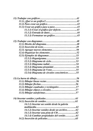 11) Trabajar con gráficos…………………………………..….41
11.1) ¿Qué es un gráfico?..................................................41
11.2) Para crear un gráfico………………………..……..42
11.3) Crear un gráfico paso a paso……………………....43
11.3.1) Crear el gráfico por defecto………………..43
11.3.2) Entrada de datos……………………………44
11.3.3) Formatear un gráfico……………………....45
12) Trabajar con diagramas………………………...…………48
12.1) Diseño del diagrama……………………………….48
12.2) Inserción de texto…………………………….……49
12.3) Agregar nuevos elementos…………………...……50
12.4) Organizar los elementos……………….…………..52
12.5) Ejemplos de diagramas…………………………....53
12.5.1) Organigrama………………………………53
12.5.2) Diagrama de ciclo………………….……...53
12.5.3) Diagrama radial…………………………...54
12.5.4) Diagrama piramidal……………………….54
12.5.5) Diagrama de Venn…………………..…….55
12.5.6) Diagrama de círculos concéntricos……….55
13) La barra de dibujo…………………………………………56
13.1) Dibujar líneas rectas………………………………56
13.2) Dibujar flechas……………………………………56
13.3) Dibujar cuadrados y rectángulos…………………57
13.4) Dibujar elipses y círculos…………………………57
13.5) Dibujar autoformas…………………………….…57
14) Insertar sonidos y películas………………………………61
14.1) Inserción de sonidos……………………………...61
14.1.1) Insertar un sonido desde la galería
multimedia………………………………….……...61
14.1.2) Insertar sonidos desde un archivo….….…62
14.1.3) Insertar una pista de CD………………….62
14.1.4) Cambiar propiedades del sonido……….…63
14.2) Inserción de películas…………………………….65

 