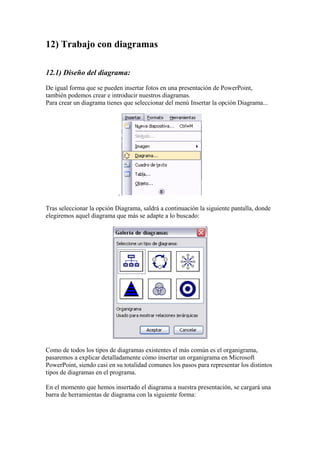 12) Trabajo con diagramas
12.1) Diseño del diagrama:
De igual forma que se pueden insertar fotos en una presentación de PowerPoint,
también podemos crear e introducir nuestros diagramas.
Para crear un diagrama tienes que seleccionar del menú Insertar la opción Diagrama...

.
Tras seleccionar la opción Diagrama, saldrá a continuación la siguiente pantalla, donde
elegiremos aquel diagrama que más se adapte a lo buscado:

Como de todos los tipos de diagramas existentes el más común es el organigrama,
pasaremos a explicar detalladamente cómo insertar un organigrama en Microsoft
PowerPoint, siendo casi en su totalidad comunes los pasos para representar los distintos
tipos de diagramas en el programa.
En el momento que hemos insertado el diagrama a nuestra presentación, se cargará una
barra de herramientas de diagrama con la siguiente forma:

 