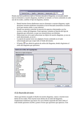 Desde esta barra podremos darle el formato deseado al diagrama, ya sea para añadir
nuevos elementos a nuestro diagrama, modificar su tamaño o el texto contenido en cada
uno de los nodos, cambiar el tipo de diagrama, etcétera.
-

-

-

Desde Insertar forma añadiremos nuevos elementos a nuestro diagrama: según
deseemos nosotros podremos insertarlos al nivel buscado (insertarlos al mismo
nivel que nuestro nodo o a uno inferior).
Diseño nos permite controlar la mayoría de aspectos relacionados con los
niveles y ramas del diagrama. Estas opciones variarán en función del tipo de
diagrama que utilicemos, ya que sus características son distintas.
Seleccionar nos sirve para seleccionar un objeto de nuestro diagrama, ya sea un
nodo determinado, un nivel...
La opción de ajustar texto nos adaptará el texto contenido en el nodo
seleccionado para que ocupe todo el fondo del mismo.
El botón
nos abrirá la galería de estilos del diagrama, donde elegiremos el
estilo del diagrama que queremos:

12.2) Inserción de texto:
Ahora que hemos escogido el diseño de nuestro diagrama, vamos a insertar texto
dentro de los nodos. Para insertar texto dentro de un nodo del diagrama,
simplemente tendremos que hacer clic con el botón izquierdo del ratón sobre el
nodo donde queremos escribir y poner el texto que queremos que aparezca. Este

 