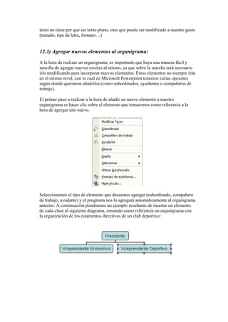 texto no tiene por que ser texto plano, sino que puede ser modificado a nuestro gusto
(tamaño, tipo de letra, formato…)

12.3) Agregar nuevos elementos al organigrama:
A la hora de realizar un organigrama, es importante que haya una manera fácil y
sencilla de agregar nuevos niveles al mismo, ya que sobre la marcha será necesario
irlo modificando para incorporar nuevos elementos. Estos elementos no siempre irán
en el mismo nivel, con lo cual en Microsoft Powerpoint tenemos varias opciones
según donde queramos añadirlos (como subordinados, ayudantes o compañeros de
trabajo).
El primer paso a realizar a la hora de añadir un nuevo elemento a nuestro
organigrama es hacer clic sobre el elemento que tomaremos como referencia a la
hora de agregar uno nuevo.

Seleccionamos el tipo de elemento que deseemos agregar (subordinado, compañero
de trabajo, ayudante) y el programa nos lo agregará automáticamente al organigrama
anterior. A continuación pondremos un ejemplo resultante de insertar un elemento
de cada clase al siguiente diagrama, tomando como referencia un organigrama con
la organización de los estamentos directivos de un club deportivo:

 